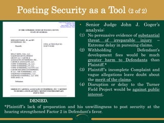 Posting Security as a Tool (2 of 2)
• Senior Judge John J. Goger’s
analysis:
(1) No persuasive evidence of substantial
threat of irreparable injury –
Extreme delay in pursuing claims.
(2) Withholding Defendant’s
development fees would be much
greater harm to Defendants than
Plaintiff.*
(3) Plaintiff’s incomplete Complaint and
vague allegations leave doubt about
the merit of the claims.
(4) Disruption or delay to the Turner
Field Project would be against public
interest.
*Plaintiff’s lack of preparation and his unwillingness to post security at the
hearing strengthened Factor 2 in Defendant’s favor.
DENIED.
 