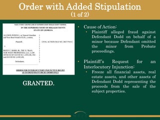 Order with Added Stipulation
(1 of 2)
• Cause of Action:
• Plaintiff alleged fraud against
Defendant Dodd on behalf of a
minor because Defendant omitted
the minor from Probate
proceedings.
• Plaintiff’s Request for an
Interlocutory Injunction:
• Freeze all financial assets, real
estate assets, and other assets of
Defendant Dodd representing the
proceeds from the sale of the
subject properties.
GRANTED.
 