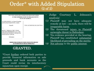 Order* with Added Stipulation
(2 of 2)
• Judge Courtney L. Johnson’s
analysis:
(1) Plaintiff may not have adequate
remedy at law – as such, there will be
irreparable harm.
(2) The threatened injury to Plaintiff
outweighs threat to Defendant.
(3) Via evidence provided at the hearing,
Plaintiff has established substantial
likelihood of prevailing on the merits.
(4) Not adverse to the public interest.
GRANTED.
*Court further ordered both parties to
provide financial information on sale
proceeds and bank accounts so the
Court could revise its interlocutory
injunction upon receipt.
 