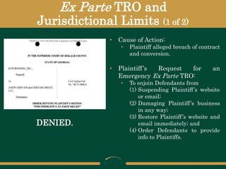 Ex Parte TRO and
Jurisdictional Limits (1 of 2)
DENIED.
• Cause of Action:
• Plaintiff alleged breach of contract
and conversion.
• Plaintiff’s Request for an
Emergency Ex Parte TRO:
• To enjoin Defendants from
(1) Suspending Plaintiff’s website
or email;
(2) Damaging Plaintiff’s business
in any way;
(3) Restore Plaintiff’s website and
email immediately; and
(4) Order Defendants to provide
info to Plaintiffs.
 