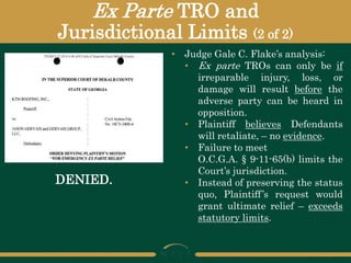 Ex Parte TRO and
Jurisdictional Limits (2 of 2)
DENIED.
• Judge Gale C. Flake’s analysis:
• Ex parte TROs can only be if
irreparable injury, loss, or
damage will result before the
adverse party can be heard in
opposition.
• Plaintiff believes Defendants
will retaliate, – no evidence.
• Failure to meet
O.C.G.A. § 9-11-65(b) limits the
Court’s jurisdiction.
• Instead of preserving the status
quo, Plaintiff’s request would
grant ultimate relief – exceeds
statutory limits.
 