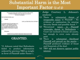 Substantial Harm is the Most
Important Factor (2 of 2)
GRANTED.
• Judge Courtney L. Johnson’s
analysis:
(1) There is substantial threat of
irreparable injury to Plaintiff – No
evidence or explanation for missing
Security Deeds and possible fraud. *
(2) Threatened injury to Plaintiff
outweighs threat to Defendants –
Court not inclined to freeze all assets,
but enough to cover costs already
paid.
(3) There is substantial likelihood
Plaintiff will prevail on the merits –
Plaintiff produced evidence of fraud
and financials of the deal.
(4) TRO will not disserve against public
interest.
*J. Johnson noted that Defendants
failed to produce information
ordered by previous TRO as weight
in favor of Plaintiff under Factor 1.
 