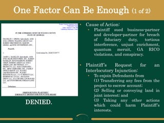 One Factor Can Be Enough (1 of 2)
• Cause of Action:
• Plaintiff sued business-partner
and developer-partner for breach
of fiduciary duty, tortious
interference, unjust enrichment,
quantum meruit, GA RICO
violations, and conspiracy.
• Plaintiff’s Request for an
Interlocutory Injunction:
• To enjoin Defendants from
(1) Transferring any fees from the
project to escrow account;
(2) Selling or conveying land in
joint interest; and
(3) Taking any other actions
which could harm Plaintiff’s
interests.
DENIED.
 
