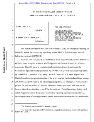 Case3:12-cv-05713-TEH Document36 Filed11/07/12 Page1 of 4



                                                                          1                          IN THE UNITED STATES DISTRICT COURT
                                                                          2                      FOR THE NORTHERN DISTRICT OF CALIFORNIA
                                                                          3
                                                                          4
                                                                          5    JOHN DOE, et al.,                                 NO. C12-5713 TEH
                                                                          6                           Plaintiffs,                ORDER GRANTING
                                                                                                                                 TEMPORARY RESTRAINING
                                                                          7                    v.                                ORDER AND ORDER TO SHOW
                                                                                                                                 CAUSE AS TO WHY A
                                                                          8    KAMALA D. HARRIS, et al.,                         PRELIMINARY INJUNCTION
                                                                                                                                 SHOULD NOT ISSUE
                                                                          9                           Defendants.
                                                                         10
United States District Court




                                                                         11          This matter came before the Court on November 7, 2012, for a telephonic hearing1 on
                               For the Northern District of California




                                                                         12 Plaintiffs’ motion for a temporary restraining order (“TRO”). For the reasons set forth
                                                                         13 below, the motion is GRANTED.
                                                                         14          Plaintiffs John Doe, Jack Roe,2 and the non-profit organization California Reform Sex
                                                                         15 Offender Laws bring this action on behalf of present and future California sex offender
                                                                         16 registrants. Plaintiffs move to enjoin the implementation of several sections of the
                                                                         17 Californians Against Sexual Exploitation Act (“CASE Act”), which was enacted yesterday
                                                                         18 by Proposition 35 and takes effect today. See Cal. Const. art. II, § 10(a). In particular,
                                                                         19 Plaintiffs challenge the constitutionality of the newly enacted California Penal Code sections
                                                                         20 290.014(b) and 290.015(a)(4)-(6), which require registered sex offenders to “immediately”
                                                                         21 provide the police with lists of “any and all Internet service providers” and “any and all
                                                                         22 Internet identifiers established or used” by the registrant. Plaintiffs maintain that they will
                                                                         23 suffer irreparable harm if these online information reporting requirements are enforced,
                                                                         24 including violation of their rights to free speech and association under the First Amendment,
                                                                         25
                                                                         26
                                                                                     1
                                                                                     The hearing was recorded by a court reporter.
                                                                         27
                                                                                     2
                                                                                    The two individual plaintiffs’ motion to proceed anonymously is currently pending
                                                                         28 before the Court.
 