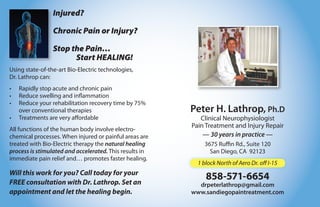Injured?

                 Chronic Pain or Injury?

                 Stop the Pain…
                       Start HEALING!
Using state-of-the-art Bio-Electric technologies,
Dr. Lathrop can:
•   Rapidly stop acute and chronic pain
•   Reduce swelling and inflammation
•   Reduce your rehabilitation recovery time by 75%
    over conventional therapies                          Peter H. Lathrop, Ph.D
•   Treatments are very affordable                          Clinical Neurophysiologist
                                                         Pain Treatment and Injury Repair
All functions of the human body involve electro-
chemical processes. When injured or painful areas are        — 30 years in practice —
treated with Bio-Electric therapy the natural healing        3675 Ruffin Rd., Suite 120
process is stimulated and accelerated. This results in         San Diego, CA 92123
immediate pain relief and… promotes faster healing.
                                                           1 block North of Aero Dr. off I-15
Will this work for you? Call today for your
FREE consultation with Dr. Lathrop. Set an
                                                              858-571-6654
                                                           drpeterlathrop@gmail.com
appointment and let the healing begin.                   www.sandiegopaintreatment.com
 