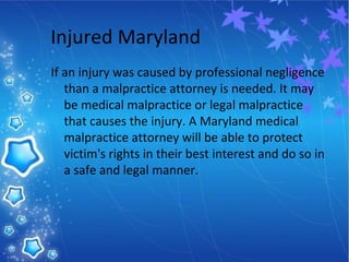 Injured Maryland
If an injury was caused by professional negligence
than a malpractice attorney is needed. It may
be medical malpractice or legal malpractice
that causes the injury. A Maryland medical
malpractice attorney will be able to protect
victim's rights in their best interest and do so in
a safe and legal manner.
 
