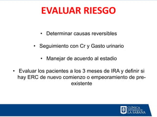 EVALUAR RIESGO

           • Determinar causas reversibles

        • Seguimiento con Cr y Gasto urinario

           • Manejar de acuerdo al estadio

• Evaluar los pacientes a los 3 meses de IRA y definir si
  hay ERC de nuevo comienzo o empeoramiento de pre-
                        existente
 
