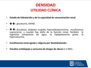 DENSIDAD
                      UTILIDAD CLÍNICA
• Estado de hidratación y de la capacidad de concentración renal.

•  : glucosuria, SIHAD.

•  : diuréticos, diabetes insípida, hiperaldosteronismo, insuficiencia
  suprarrenal, y cuando hay daño de la función renal. También la
  ingestión compulsiva de agua, la hipopotasemia grave, la
  hipercalcemia,

• Insuficiencia renal aguda ≠ oliguria por Deshidratación

• Estudios antidopaje y consumo de drogas de abuso (<1.005).
 