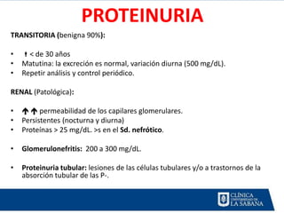 PROTEINURIA
TRANSITORIA (benigna 90%):

•   < de 30 años
•   Matutina: la excreción es normal, variación diurna (500 mg/dL).
•   Repetir análisis y control periódico.

RENAL (Patológica):

•     permeabilidad de los capilares glomerulares.
•   Persistentes (nocturna y diurna)
•   Proteínas > 25 mg/dL. >s en el Sd. nefrótico.

•   Glomerulonefritis: 200 a 300 mg/dL.

•   Proteinuria tubular: lesiones de las células tubulares y/o a trastornos de la
    absorción tubular de las P-.
 