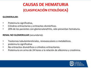 CAUSAS DE HEMATURIA
                  (CLASIFICACIÓN ETIOLÓGICA)
GLOMERULAR:

•   Proteinuria significativa,
•   Cilindros eritrocitarios y eritrocitos dismórficos.
•   20% de los pacientes con glomerulonefritis, sólo presentan hematuria.

RENAL NO GLOMERULAR (secundaria):

•   Trastornos tubulointersticiales, renovasculares o metabólicos.
•   proteinuria significativa
•   No eritrocitos dismórficos o cilindros eritrocitarios.
•   Proteinuria en orina de 24 horas o la relación de albúmina y creatinina.
 