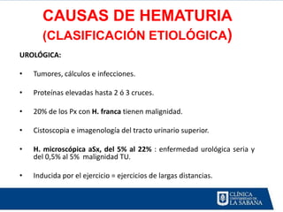 CAUSAS DE HEMATURIA
       (CLASIFICACIÓN ETIOLÓGICA)
UROLÓGICA:

•   Tumores, cálculos e infecciones.

•   Proteínas elevadas hasta 2 ó 3 cruces.

•   20% de los Px con H. franca tienen malignidad.

•   Cistoscopia e imagenología del tracto urinario superior.

•   H. microscópica aSx, del 5% al 22% : enfermedad urológica seria y
    del 0,5% al 5% malignidad TU.

•   Inducida por el ejercicio = ejercicios de largas distancias.
 
