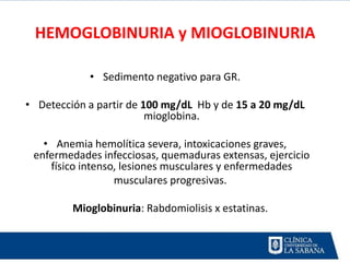 HEMOGLOBINURIA y MIOGLOBINURIA

            • Sedimento negativo para GR.

• Detección a partir de 100 mg/dL Hb y de 15 a 20 mg/dL
                         mioglobina.

   • Anemia hemolítica severa, intoxicaciones graves,
 enfermedades infecciosas, quemaduras extensas, ejercicio
    físico intenso, lesiones musculares y enfermedades
                  musculares progresivas.

         Mioglobinuria: Rabdomiolisis x estatinas.
 