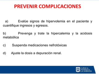 PREVENIR COMPLICACIONES

 a)        Evalúe signos de hipervolemia en el paciente y
cuantifique ingresos y egresos.

b)        Prevenga y trate la hipercalemia y la acidosis
metabólica

c)   Suspenda medicaciones nefrotóxicas

d)   Ajuste la dosis a depuración renal.
 