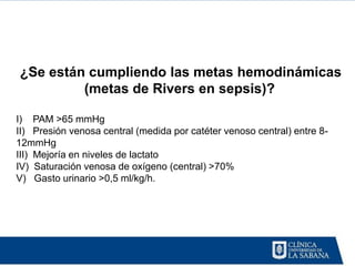 ¿Se están cumpliendo las metas hemodinámicas
         (metas de Rivers en sepsis)?

I) PAM >65 mmHg
II) Presión venosa central (medida por catéter venoso central) entre 8-
12mmHg
III) Mejoría en niveles de lactato
IV) Saturación venosa de oxígeno (central) >70%
V) Gasto urinario >0,5 ml/kg/h.
 