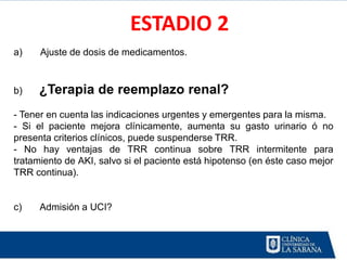 ESTADIO 2
a)    Ajuste de dosis de medicamentos.


b)   ¿Terapia de reemplazo renal?
- Tener en cuenta las indicaciones urgentes y emergentes para la misma.
- Si el paciente mejora clínicamente, aumenta su gasto urinario ó no
presenta criterios clínicos, puede suspenderse TRR.
- No hay ventajas de TRR continua sobre TRR intermitente para
tratamiento de AKI, salvo si el paciente está hipotenso (en éste caso mejor
TRR continua).


c)    Admisión a UCI?
 