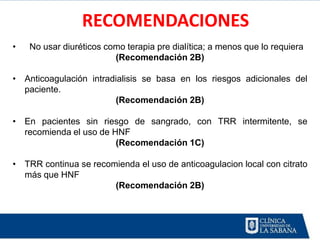 RECOMENDACIONES
•   No usar diuréticos como terapia pre dialítica; a menos que lo requiera
                         (Recomendación 2B)

• Anticoagulación intradialisis se basa en los riesgos adicionales del
  paciente.
                        (Recomendación 2B)

• En pacientes sin riesgo de sangrado, con TRR intermitente, se
  recomienda el uso de HNF
                        (Recomendación 1C)

• TRR continua se recomienda el uso de anticoagulacion local con citrato
  más que HNF
                       (Recomendación 2B)
 