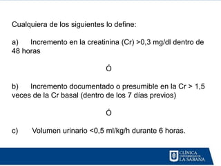 Cualquiera de los siguientes lo define:

a)   Incremento en la creatinina (Cr) >0,3 mg/dl dentro de
48 horas

                             Ó

b)   Incremento documentado o presumible en la Cr > 1,5
veces de la Cr basal (dentro de los 7 días previos)

                             Ó

c)    Volumen urinario <0,5 ml/kg/h durante 6 horas.
 