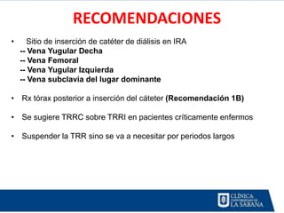 RECOMENDACIONES
•     Sitio de inserción de catéter de diálisis en IRA
    -- Vena Yugular Decha
    -- Vena Femoral
    -- Vena Yugular Izquierda
    -- Vena subclavia del lugar dominante

• Rx tórax posterior a inserción del cáteter (Recomendación 1B)

• Se sugiere TRRC sobre TRRI en pacientes críticamente enfermos

• Suspender la TRR sino se va a necesitar por periodos largos
 