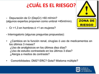 ¿CUÁL ES EL RIESGO?

- Depuración de Cr (DepCr) <60 ml/min?
(algunos expertos proponen como umbral <45ml/min).

- Cr >1,3 en hombres ó >1 en mujeres?

- Interrogatorio (algunas preguntas propuestas):

•    ¿Cambios en la función renal, cirugías ó uso de medicamentos en
    los últimos 3 meses?
     ¿Uso de analgésicos en los últimos diez días?
     ¿Uso de estudio contrastado en los últimos 3 días?
     ¿Alergia a medios de contraste?

•    Comorbilidades: DM2? ERC? Gota? Mieloma múltiple?
 