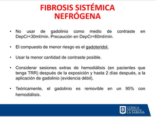 FIBROSIS SISTÉMICA
                   NEFRÓGENA
• No usar de gadolinio como medio de contraste                 en
  DepCr<30ml/min. Precaución en DepCr<60ml/min.

• El compuesto de menor riesgo es el gadoteridol.

• Usar la menor cantidad de contraste posible.

• Considerar sesiones extras de hemodiálisis (en pacientes que
  tenga TRR) después de la exposición y hasta 2 días después, a la
  aplicación de gadolinio (evidencia débil).

• Teóricamente, el gadolinio es removible en un 95% con
  hemodiálisis.
 