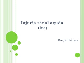 Injuria renal aguda
(ira)
Borja Ibáñez
 