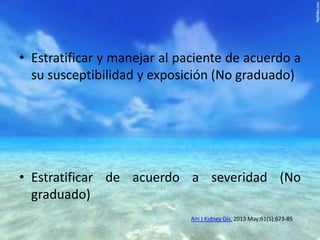 • Estratificar y manejar al paciente de acuerdo a
su susceptibilidad y exposición (No graduado)

• Estratificar de acuerdo a severidad (No
graduado)
Am J Kidney Dis. 2013 May;61(5):673-85

 