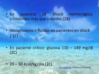 • En ausencia de Shock hemorrágico,
cristaloides más que coloides (2B)
• Vasopresores + fluidos en pacientes en shock
( 1C)
• En paciente crítico: glucosa 110 – 149 mg/dl
(2C)
• 20 – 30 Kcal/kg/día (2C)
Am J Kidney Dis. 2013 May;61(5):673-85

 