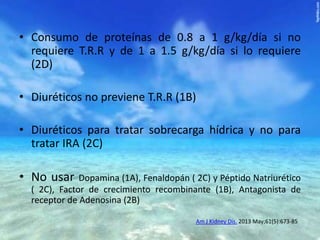 • Consumo de proteínas de 0.8 a 1 g/kg/día si no
requiere T.R.R y de 1 a 1.5 g/kg/día si lo requiere
(2D)
• Diuréticos no previene T.R.R (1B)

• Diuréticos para tratar sobrecarga hídrica y no para
tratar IRA (2C)

• No usar

Dopamina (1A), Fenaldopán ( 2C) y Péptido Natriurético
( 2C), Factor de crecimiento recombinante (1B), Antagonista de
receptor de Adenosina (2B)
Am J Kidney Dis. 2013 May;61(5):673-85

 
