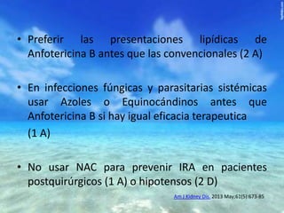 • Preferir las presentaciones lipídicas de
Anfotericina B antes que las convencionales (2 A)
• En infecciones fúngicas y parasitarias sistémicas
usar Azoles o Equinocándinos antes que
Anfotericina B si hay igual eficacia terapeutica
(1 A)
• No usar NAC para prevenir IRA en pacientes
postquirúrgicos (1 A) o hipotensos (2 D)
Am J Kidney Dis. 2013 May;61(5):673-85

 
