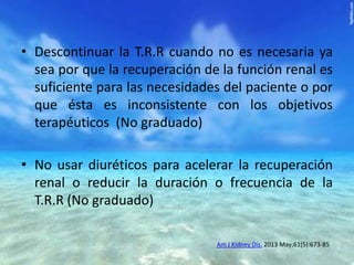• Descontinuar la T.R.R cuando no es necesaria ya
sea por que la recuperación de la función renal es
suficiente para las necesidades del paciente o por
que ésta es inconsistente con los objetivos
terapéuticos (No graduado)

• No usar diuréticos para acelerar la recuperación
renal o reducir la duración o frecuencia de la
T.R.R (No graduado)
Am J Kidney Dis. 2013 May;61(5):673-85

 