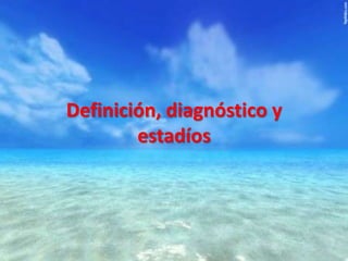 Definición, diagnóstico y
estadíos

 