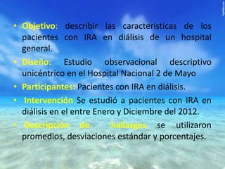 • Objetivo: describir las características de los
pacientes con IRA en diálisis de un hospital
general.
• Diseño: Estudio observacional descriptivo
unicéntrico en el Hospital Nacional 2 de Mayo
• Participantes: Pacientes con IRA en diálisis.
• Intervención Se estudió a pacientes con IRA en
diálisis en el entre Enero y Diciembre del 2012.
• Descripción de
hallazgos se utilizaron
promedios, desviaciones estándar y porcentajes.

 