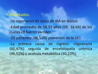 • Resultados.
-Se reportaron 43 casos de IRA en diálisis
-Edad promedio de 58.53 años (DE: 16.64) de los
cuales 28 fueron varones.
-20 pacientes (46,51%) provenían de la UCI.
-La primera causa de ingreso: oligoanuria
(60,47%) seguida de encefalopatía urémica
(46,51%) y acidosis metabólica (30,23%).

 