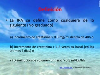Definición
• La IRA se define como cualquiera de lo
siguiente (No graduado)
a) Incremento de creatinina > 0.3 mg/ml dentro de 48h ó
b) Incremento de creatinina > 1.5 veces su basal (en los
últimos 7 días) ó

c) Disminución de volumen urinario > 0.5 ml/kg/6h
Am J Kidney Dis. 2013 May;61(5):673-85

 