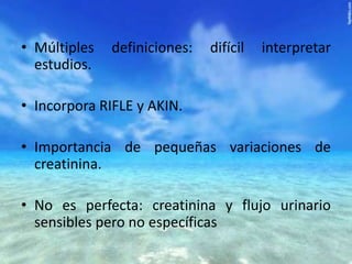 • Múltiples
estudios.

definiciones:

difícil

interpretar

• Incorpora RIFLE y AKIN.
• Importancia de pequeñas variaciones de
creatinina.
• No es perfecta: creatinina y flujo urinario
sensibles pero no específicas

 