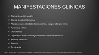 MANIFESTACIONES CLINICAS
Signos de deshidratación
Signos de sobrehidratación
Alteraciones en el estado de consciencia: estupor letargo y coma
Nauseas y vomito
Olor urémico
Oliguria (vo orina <0.5ml/kg/h durante 6 horas o <400 ml/dia
Anuria <100 ml/dia
Anemia
Taquicardia
•Reyes P. Jaime M. Carlos P. insuficiencia/lesión renal aguda. Patología general introducción a la medicina clínica. 1a ed. Madrid,españa: marban libros; 2013. p. 572-579.
 