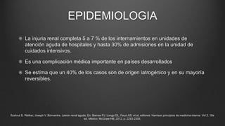 EPIDEMIOLOGIA
La injuria renal completa 5 a 7 % de los internamientos en unidades de
atención aguda de hospitales y hasta 30% de admisiones en la unidad de
cuidados intensivos.
Es una complicación médica importante en países desarrollados
Se estima que un 40% de los casos son de origen iatrogénico y en su mayoría
reversibles.
Sushrut S. Waikar; Joseph V. Bonventre. Lesion renal aguda. En: Barnes PJ. Longo DL, Fauci AS, et al, editores. Harrison principios de medicina interna. Vol 2. 18a
ed. México: McGraw‐Hill; 2012. p. 2293‐2308.
 
