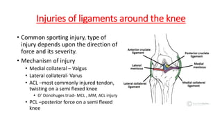 Injuries of ligaments around the knee
• Common sporting injury, type of
injury depends upon the direction of
force and its severity.
• Mechanism of injury
• Medial collateral – Valgus
• Lateral collateral- Varus
• ACL –most commonly injured tendon,
twisting on a semi flexed knee
• O’ Donohuges triad- MCL , MM, ACL injury
• PCL –posterior force on a semi flexed
knee
 