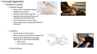 • Cruciate ligaments
• Anterior cruciate
• Anterior drawer
• Knee at 90°, Hamstring relaxed
• Stabilize leg and foot
• Restore normal tibial step off
• Apply anterior directed force and
compare with the other side
• Can not be done in acute injury
• False negative due to doorstop effect of
meniscus
• Lachman
• Can be done in acute injury
• More sensitive than anterior drawer test
• Place knee in 30° flexion and apply
anterior force and assess end point
• Soft= injury
• Firm/ bony= no injury
• Pivot shift test
 