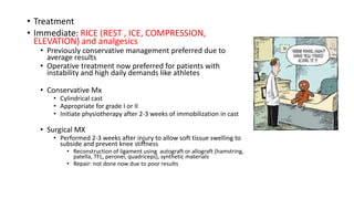 • Treatment
• Immediate: RICE (REST , ICE, COMPRESSION,
ELEVATION) and analgesics
• Previously conservative management preferred due to
average results
• Operative treatment now preferred for patients with
instability and high daily demands like athletes
• Conservative Mx
• Cylindrical cast
• Appropriate for grade I or II
• Initiate physiotherapy after 2-3 weeks of immobilization in cast
• Surgical MX
• Performed 2-3 weeks after injury to allow soft tissue swelling to
subside and prevent knee stiffness
• Reconstruction of ligament using autograft or allograft (hamstring,
patella, TFL, peronei, quadriceps), synthetic materials
• Repair: not done now due to poor results
 