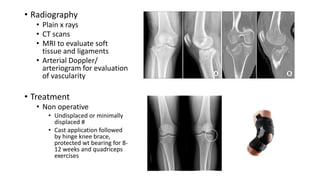 • Radiography
• Plain x rays
• CT scans
• MRI to evaluate soft
tissue and ligaments
• Arterial Doppler/
arteriogram for evaluation
of vascularity
• Treatment
• Non operative
• Undisplaced or minimally
displaced #
• Cast application followed
by hinge knee brace,
protected wt bearing for 8-
12 weeks and quadriceps
exercises
 