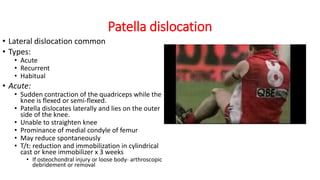 Patella dislocation
• Lateral dislocation common
• Types:
• Acute
• Recurrent
• Habitual
• Acute:
• Sudden contraction of the quadriceps while the
knee is flexed or semi-flexed.
• Patella dislocates laterally and lies on the outer
side of the knee.
• Unable to straighten knee
• Prominance of medial condyle of femur
• May reduce spontaneously
• T/t: reduction and immobilization in cylindrical
cast or knee immobilizer x 3 weeks
• If osteochondral injury or loose body- arthroscopic
debridement or removal
 