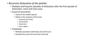 • Recurrent dislocation of the patella:
• Multiple and frequent episodes of dislocation after the first episode of
dislocation, more and more ease.
• Cause of recurrence
• Laxity of the medial capsule
• Defect in the anatomy of the knee.
• Excessive joint laxity
• Small patella
• Patella alta
• Genu valgum.
• Treatment
• Multiple procedures both bony and soft tissue
• Evaluate the cause of recurrence and treat
 