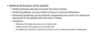 • Habitual dislocation of the patella:
• Patella dislocates laterally everytime the knee is flexed.
• Underlying defects are very similar to those in recurrent dislocation.
• Shortened quadriceps (vastus lateralis component) may result in an abnormal
lateral pull on the patella when the knee is flexed.
• Treatment :
• Release of the tight structures on the lateral side
• Repair of the lax structures on the medial side
• An additional ’checkrein’ mechanism of some sort is created to prevent re-dislocation.
 