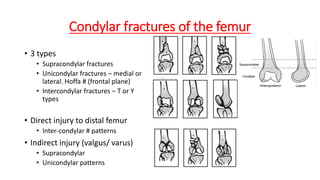 Condylar fractures of the femur
• 3 types
• Supracondylar fractures
• Unicondylar fractures – medial or
lateral. Hoffa # (frontal plane)
• Intercondylar fractures – T or Y
types
• Direct injury to distal femur
• Inter-condylar # patterns
• Indirect injury (valgus/ varus)
• Supracondylar
• Unicondylar patterns
 