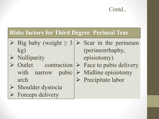 Contd..
Risks factors for Third Degree Perineal Tear
 Big baby (weight ≥ 3
kg)
 Nulliparity
 Outlet contraction
with narrow pubic
arch
 Shoulder dystocia
 Forceps delivery
 Scar in the perineum
(perineorrhaphy,
episiotomy)
 Face to pubis delivery
 Midline episiotomy
 Precipitate labor
 