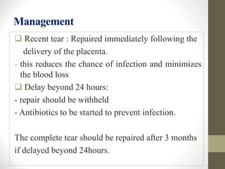 Management
 Recent tear : Repaired immediately following the
delivery of the placenta.
- this reduces the chance of infection and minimizes
the blood loss
 Delay beyond 24 hours:
- repair should be withheld
- Antibiotics to be started to prevent infection.
The complete tear should be repaired after 3 months
if delayed beyond 24hours.
 