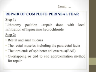Contd….
REPAIR OF COMPLETE PERINEAL TEAR
Step 1:
Lithotomy position –repair done with local
infiltration of lignocaine hydrochloride
Step 2:
• Rectal and anal mucosa
• The rectal muscles including the pararectal facia
• The torn ends of sphincter ani externus(EAS)
• Overlapping or end to end approximation method
for repair
 