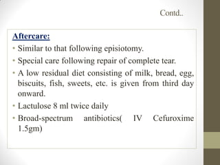 Contd..
Aftercare:
• Similar to that following episiotomy.
• Special care following repair of complete tear.
• A low residual diet consisting of milk, bread, egg,
biscuits, fish, sweets, etc. is given from third day
onward.
• Lactulose 8 ml twice daily
• Broad-spectrum antibiotics( IV Cefuroxime
1.5gm)
 
