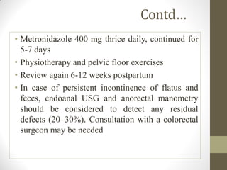 Contd…
• Metronidazole 400 mg thrice daily, continued for
5-7 days
• Physiotherapy and pelvic floor exercises
• Review again 6-12 weeks postpartum
• In case of persistent incontinence of flatus and
feces, endoanal USG and anorectal manometry
should be considered to detect any residual
defects (20–30%). Consultation with a colorectal
surgeon may be needed
 